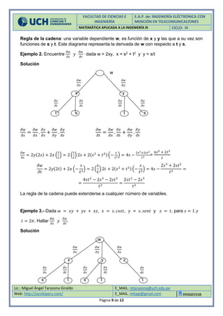 FACULTAD DE CIENCIAS E
INGENIERÍA
E.A.P. de: INGENIERÍA ELÉCTRONICA CON
MENCIÓN EN TELECOMUNICACIONES
MATEMÁTICA APLICADA A LA INGENIERÍA III CICLO: III
Lic.: Miguel Ángel Tarazona Giraldo E_MAIL. mtarazona@uch.edu.pe
Web: http://jacobiperu.com/ E_MAIL. mitagi@gmail.com 999685938
Página 9 de 12
Regla de la cadena: una variable dependiente w, es función de x y y las que a su vez son
funciones de s y t. Este diagrama representa la derivada de w con respecto a t y s.
Ejemplo 2. Encuentre
𝜕𝑤
𝜕𝑠
𝑦
𝜕𝑤
𝜕𝑡
, dada w = 2xy, x = s2 + t2 y y = s/t
Solución
w
𝜕𝑤
𝜕𝑥
𝜕𝑤
𝜕𝑦
x y
𝜕𝑥
𝜕𝑡
𝜕𝑥
𝜕𝑠
𝜕𝑦
𝜕𝑡
𝜕𝑦
𝜕𝑠
t s t s
𝜕𝑤
𝜕𝑠
=
𝜕𝑤
𝜕𝑥
.
𝜕𝑥
𝜕𝑠
+
𝜕𝑤
𝜕𝑦
.
𝜕𝑦
𝜕𝑠
𝜕𝑤
𝜕𝑡
=
𝜕𝑤
𝜕𝑥
.
𝜕𝑥
𝜕𝑡
+
𝜕𝑤
𝜕𝑦
.
𝜕𝑦
𝜕𝑡
𝜕𝑤
𝜕𝑠
= 2𝑦(2𝑠) + 2𝑥 (
1
𝑡
) = 2 (
𝑠
𝑡
) 2𝑠 + 2(𝑠2
+ 𝑡2) (−
𝑠
𝑡2
) = 4𝑠 −
2𝑠3+2𝑠𝑡2
𝑡2
=
6𝑠2 + 2𝑡2
𝑡
𝜕𝑤
𝜕𝑡
= 2𝑦(2𝑡) + 2𝑥 (−
𝑠
𝑡2
) = 2 (
𝑠
𝑡
) 2𝑡 + 2(𝑠2
+ 𝑡2) (−
𝑠
𝑡2
) = 4𝑠 −
2𝑠3
+ 2𝑠𝑡2
𝑡2
=
=
4𝑠𝑡2
− 2𝑠3
− 2𝑠𝑡2
𝑡2
=
2𝑠𝑡2
− 2𝑠3
𝑡2
La regla de la cadena puede extenderse a cualquier número de variables.
Ejemplo 3.- Dada 𝑤 = 𝑥𝑦 + 𝑦𝑧 + 𝑥𝑧, 𝑥 = 𝑠. 𝑐𝑜𝑠𝑡, 𝑦 = 𝑠. 𝑠𝑒𝑛𝑡 y 𝑧 = 𝑡, para 𝑠 = 1 𝑦
𝑡 = 2𝜋. Hallar
𝜕𝑤
𝜕𝑠
𝑦
𝜕𝑤
𝜕𝑡
.
Solución
w
𝜕𝑤
𝜕𝑥
𝜕𝑤
𝜕𝑦
𝜕𝑤
𝜕𝑧
x y z
𝜕𝑥
𝜕𝑠
𝜕𝑥
𝜕𝑡
𝜕𝑦
𝜕𝑠
𝜕𝑦
𝜕𝑡
𝑑𝑧
𝑑𝑡
s t s t t
 