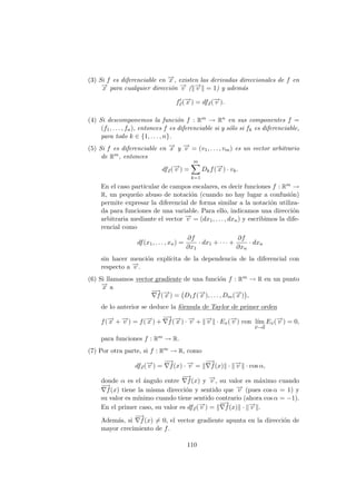 (3) Si f es diferenciable en −
→
x , existen las derivadas direccionales de f en
−
→
x para cualquier dirección −
→
v (k−
→
v k = 1) y además
f0
~
v(−
→
x ) = df~
x(−
→
v ).
(4) Si descomponemos la función f : Rm → Rn en sus componentes f =
(f1, . . . , fn), entonces f es diferenciable si y sólo si fk es diferenciable,
para todo k ∈ {1, . . . , n}.
(5) Si f es diferenciable en −
→
x y −
→
v = (v1, . . . , vm) es un vector arbitrario
de Rm, entonces
df~
x(−
→
v ) =
m
X
k=1
Dkf(−
→
x ) · vk.
En el caso particular de campos escalares, es decir funciones f : Rm →
R, un pequeño abuso de notación (cuando no hay lugar a confusión)
permite expresar la diferencial de forma similar a la notación utiliza-
da para funciones de una variable. Para ello, indicamos una dirección
arbitraria mediante el vector −
→
v = (dx1, . . . , dxn) y escribimos la dife-
rencial como
df(x1, . . . , xn) =
∂f
∂x1
· dx1 + · · · +
∂f
∂xn
· dxn
sin hacer mención explı́cita de la dependencia de la diferencial con
respecto a −
→
v .
(6) Si llamamos vector gradiente de una función f : Rm → R en un punto
−
→
x a
−
→
∇f(−
→
x ) = D1f(−
→
x ), . . . , Dm(−
→
x )

,
de lo anterior se deduce la fórmula de Taylor de primer orden
f(−
→
x + −
→
v ) = f(−
→
x ) +
−
→
∇f(−
→
x ) · −
→
v + k−
→
v k · Ex(−
→
v ) con lı́m
~
v→~
0
Ex(−
→
v ) = 0,
para funciones f : Rm → R.
(7) Por otra parte, si f : Rm → R, como
df~
x(−
→
v ) =
−
→
∇f(x) · −
→
v = k
−
→
∇f(x)k · k−
→
v k · cos α,
donde α es el ángulo entre
−
→
∇f(x) y −
→
v , su valor es máximo cuando
−
→
∇f(x) tiene la misma dirección y sentido que −
→
v (pues cos α = 1) y
su valor es mı́nimo cuando tiene sentido contrario (ahora cos α = −1).
En el primer caso, su valor es df~
x(−
→
v ) = k
−
→
∇f(x)k · k−
→
v k.
Además, si
−
→
∇f(x) 6= 0, el vector gradiente apunta en la dirección de
mayor crecimiento de f.
110
 