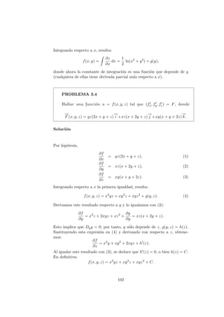 Integrando respecto a x, resulta:
f(x, y) =
Z
∂z
∂x
dx =
1
2
ln(x2
+ y2
) + g(y),
donde ahora la constante de integración es una función que depende de y
(cualquiera de ellas tiene derivada parcial nula respecto a x).
PROBLEMA 3.4
Hallar una función u = f(x, y, z) tal que (f0
x, f0
y, f0
z) = F, donde
−
→
F (x, y, z) = yz(2x + y + z)
−
→
i +xz(x + 2y + z)
−
→
j +xy(x + y + 2z)
−
→
k .
Solución
Por hipótesis,
∂f
∂x
= yz(2x + y + z), (1)
∂f
∂y
= xz(x + 2y + z), (2)
∂f
∂z
= xy(x + y + 2z). (3)
Integrando respecto a x la primera igualdad, resulta:
f(x, y, z) = x2
yz + xy2
z + xyz2
+ g(y, z). (4)
Derivamos este resultado respecto a y y lo igualamos con (2):
∂f
∂y
= x2
z + 2xyz + xz2
+
∂g
∂y
= xz(x + 2y + z).
Esto implica que Dyg = 0; por tanto, g sólo depende de z, g(y, z) = h(z).
Sustituyendo esta expresión en (4) y derivando con respecto a z, obtene-
mos:
∂f
∂z
= x2
y + xy2
+ 2xyz + h0
(z).
Al igualar este resultado con (3), se deduce que h0(z) = 0, o bien h(z) = C.
En definitiva:
f(x, y, z) = x2
yz + xy2
z + xyz2
+ C.
102
 