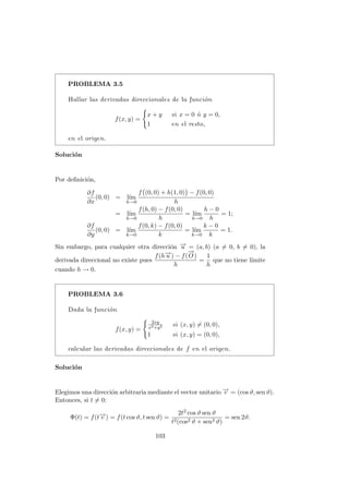 PROBLEMA 3.5
Hallar las derivadas direccionales de la función
f(x, y) =
(
x + y si x = 0 ó y = 0,
1 en el resto,
en el origen.
Solución
Por definición,
∂f
∂x
(0, 0) = lı́m
h→0
f (0, 0) + h(1, 0)

− f(0, 0)
h
= lı́m
h→0
f(h, 0) − f(0, 0)
h
= lı́m
h→0
h − 0
h
= 1;
∂f
∂y
(0, 0) = lı́m
k→0
f(0, k) − f(0, 0)
k
= lı́m
k→0
k − 0
k
= 1.
Sin embargo, para cualquier otra dirección −
→
u = (a, b) (a 6= 0, b 6= 0), la
derivada direccional no existe pues
f(h−
→
u ) − f(
−
→
O)
h
=
1
h
que no tiene lı́mite
cuando h → 0.
PROBLEMA 3.6
Dada la función
f(x, y) =
(
2xy
x2+y2 si (x, y) 6= (0, 0),
1 si (x, y) = (0, 0),
calcular las derivadas direccionales de f en el origen.
Solución
Elegimos una dirección arbitraria mediante el vector unitario −
→
v = (cos ϑ, sen ϑ).
Entonces, si t 6= 0:
Φ(t) = f(t−
→
v ) = f(t cos ϑ, t sen ϑ) =
2t2 cos ϑ sen ϑ
t2(cos2 ϑ + sen2 ϑ)
= sen 2ϑ.
103
 
