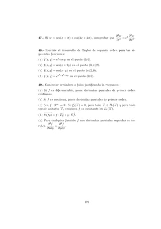 (b) Si D~
vf(P) es máxima, entonces
D~
vf(P) = k
−
→
∇f(P)k =
√
4 + 1 =
√
5
y −
→
v =
−
→
∇f(P)
k
−
→
∇f(P)k
=
1
√
5
(0, 2, 1).
PROBLEMA 3.27
Sea f una función real definida en Rn por f(−
→
x ) = k−
→
x k4.
(a) Calcular f0
~
v(−
→
x ).
(b) Si n = 2, hallar todos los (x, y) para los que f0
(x,y)(2, 3) = 6.
Solución
Por definición, f(−
→
x ) = k−
→
x k4 = (−
→
x ·−
→
x )2 = (x2
1 +· · ·+x2
n)2. Entonces
−
→
∇f(−
→
x ) = (4x1k−
→
x k2
, . . . , 4xnk−
→
x k2
).
(a) Si −
→
v = (v1, . . . , vn), como f0
~
v(−
→
x ) =
−
→
∇f(x) · −
→
v , resulta
f0
~
v(−
→
x ) = 4k−
→
x k2
n
X
i=1
xivi = 4k−
→
x k2
· (−
→
x · −
→
v ).
(b) Aplicando el resultado anterior, será
f0
(x,y)(2, 3) = 4k(2, 3)k2
(2, 3) · (x, y)

= 4 · 13 · (2x + 3y) = 6
si y sólo si 2x + 3y = 3/26.
PROBLEMA 3.28
Una función diferenciable tiene en el punto P = (1, 2) las derivadas
direccionales 2 en dirección al punto P1 = (2, 2) y −2 en dirección al
punto P2 = (1, 1), respectivamente. Determinar el vector gradiente
en P y calcular la derivada direccional en dirección al punto Q =
(4, 6).
Solución
Llamaremos −
→
v1 =
−
−
→
PP1 = (1, 0), −
→
v2 =
−
−
→
PP2 = (0, −1) y −
→
v =
−
−
→
PQ =
(3, 4).
128
 