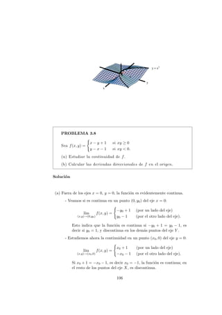 PROBLEMA 3.8
Sea f(x, y) =
(
x − y + 1 si xy ≥ 0
y − x − 1 si xy  0.
(a) Estudiar la continuidad de f.
(b) Calcular las derivadas direccionales de f en el origen.
Solución
(a) Fuera de los ejes x = 0, y = 0, la función es evidentemente continua.
- Veamos si es continua en un punto (0, y0) del eje x = 0:
lı́m
(x,y)→(0,y0)
f(x, y) =
(
−y0 + 1 (por un lado del eje)
y0 − 1 (por el otro lado del eje).
Esto indica que la función es continua si −y0 + 1 = y0 − 1, es
decir si y0 = 1, y discontinua en los demás puntos del eje Y .
- Estudiemos ahora la continuidad en un punto (x0, 0) del eje y = 0:
lı́m
(x,y)→(x0,0)
f(x, y) =
(
x0 + 1 (por un lado del eje)
−x0 − 1 (por el otro lado del eje).
Si x0 + 1 = −x0 − 1, es decir x0 = −1, la función es continua; en
el resto de los puntos del eje X, es discontinua.
106
 