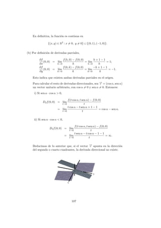 En definitiva, la función es continua en
{(x, y) ∈ R2
: x 6= 0, y 6= 0} ∪ {(0, 1), (−1, 0)}.
(b) Por definición de derivadas parciales,
∂f
∂x
(0, 0) = lı́m
h→0
f(h, 0) − f(0, 0)
h
= lı́m
h→0
h + 1 − 1
h
= 1;
∂f
∂y
(0, 0) = lı́m
k→0
f(0, k) − f(0, 0)
k
= lı́m
k→0
−k + 1 − 1
k
= −1.
Esto indica que existen ambas derivadas parciales en el origen.
Para calcular el resto de derivadas direccionales, sea −
→
v = (cos α, sen α)
un vector unitario arbitrario, con cos α 6= 0 y sen α 6= 0. Entonces:
i) Si sen α · cos α  0,
D~
vf(0, 0) = lı́m
t→0
f(t cos α, t sen α) − f(0, 0)
t
= lı́m
t→0
t cos α − t sen α + 1 − 1
t
= cos α − sen α.
ii) Si sen α · cos α  0,
D~
vf(0, 0) = lı́m
t→0
f(t cos α, t sen α) − f(0, 0)
t
= lı́m
t→0
t sen α − t cos α − 1 − 1
t
= ∞.
Deducimos de lo anterior que, si el vector −
→
v apunta en la dirección
del segundo o cuarto cuadrantes, la derivada direccional no existe.
107
 