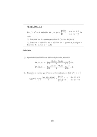 PROBLEMA 3.9
Sea f : R2 → R definida por f(x, y) =
(
x2+y2
x+y si x + y 6= 0
0 si x + y = 0.
Se
pide:
(a) Calcular las derivadas parciales D1f(0, 0) y D2f(0, 0).
(b) Calcular la derivada de la función en el punto (0, 0) según la
dirección del vector −
→
v = (a, b).
Solución
(a) Aplicando la definición de derivadas parciales, tenemos:
D1f(0, 0) = lı́m
h→0
f(h, 0) − f(0, 0)
h
= lı́m
h→0
h
h
= 1,
D2f(0, 0) = lı́m
k→0
f(0, k) − f(0, 0)
k
= lı́m
k→0
k
k
= 1.
(b) Teniendo en cuenta que −
→
v es un vector unitario, es decir a2 + b2 = 1,
D~
vf(0, 0) = lı́m
t→0
f(ta, tb) − f(0, 0)
t
=
(a2+b2
a+b = 1
a+b si a + b 6= 0,
lı́m
t→0
0
t = 0 si a + b = 0.
108
 