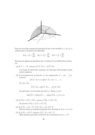 Para los casos más comunes de funciones de dos o tres variables u = f(x, y, z)
utilizaremos la notación más difundida
Dxf = f0
x =
∂f
∂x
, Dyf = f0
y =
∂f
∂y
, Dzf = f0
z =
∂f
∂z
.
Enunciamos algunas propiedades que se deducen de las definiciones anterio-
res.
(1) Si −
→
v = −−
→
u , entonces f0(−
→
x , −
→
v ) = −f0(−
→
x , −
→
u ).
A lo largo de direcciones opuestas, las derivadas direccionales toman
valores opuestos.
(2) Si descomponemos la función en sus componentes f = (f1, . . . , fn),
entonces
∃f0
(−
→
x , −
→
u ) ⇐⇒ ∃f0
j(−
→
x , −
→
u ), ∀j = 1, . . . , n.
En este caso,
f0
(−
→
x , −
→
u ) = f0
1(−
→
x , −
→
u ), . . . , f0
n(−
→
x , −
→
u )

.
En particular, las derivadas parciales se obtienen como
Dkf(−
→
x ) = Dkf1(−
→
x ), . . . , Dkfn(−
→
x )

, 1 ≤ k ≤ m.
(3) Si F(t) = f(−
→
x + t−
→
u ), entonces F0(0) = f0(−
→
x , −
→
u ).
En general, F0(t) = f0(−
→
x + t−
→
u , −
→
u ).
(4) Si f(−
→
x ) = a−
→
x +
−
→
b , f0(−
→
x , −
→
u ) = a−
→
u , ∀−
→
x , −
→
u .
(De este modo se extiende la fórmula de la derivada de f(x) = ax+b.)
(5) Si f(−
→
x ) = k−
→
x k2, entonces f0(−
→
x , −
→
u ) = 2−
→
x · −
→
u .
(Esta fórmula generaliza la fórmula de la derivada de f(x) = x2.)
99
 