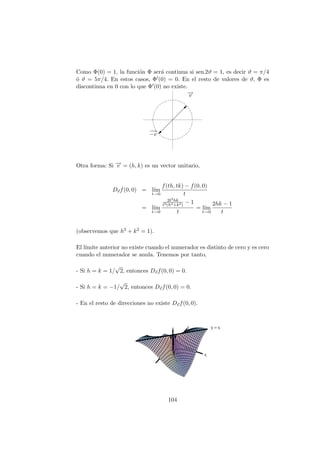 Como Φ(0) = 1, la función Φ será continua si sen 2ϑ = 1, es decir ϑ = π/4
ó ϑ = 5π/4. En estos casos, Φ0(0) = 0. En el resto de valores de ϑ, Φ es
discontinua en 0 con lo que Φ0(0) no existe.
−
→
v
−
→
−v
Otra forma: Si −
→
v = (h, k) es un vector unitario,
D~
vf(0, 0) = lı́m
t→0
f(th, tk) − f(0, 0)
t
= lı́m
t→0
2t2hk
t2(h2+k2)
− 1
t
= lı́m
t→0
2hk − 1
t
(observemos que h2 + k2 = 1).
El lı́mite anterior no existe cuando el numerador es distinto de cero y es cero
cuando el numerador se anula. Tenemos por tanto,
- Si h = k = 1/
√
2, entonces D~
vf(0, 0) = 0.
- Si h = k = −1/
√
2, entonces D~
vf(0, 0) = 0.
- En el resto de direcciones no existe D~
vf(0, 0).
104
 