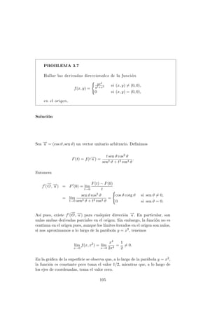 PROBLEMA 3.7
Hallar las derivadas direccionales de la función
f(x, y) =
(
yx2
y2+x4 si (x, y) 6= (0, 0),
0 si (x, y) = (0, 0),
en el origen.
Solución
Sea −
→
u = (cos ϑ, sen ϑ) un vector unitario arbitrario. Definimos
F(t) = f(t−
→
u ) =
t sen ϑ cos2 ϑ
sen2 ϑ + t2 cos4 ϑ
.
Entonces
f0
(
−
→
O, −
→
u ) = F0
(0) = lı́m
t→0
F(t) − F(0)
t
= lı́m
t→0
sen ϑ cos2 ϑ
sen2 ϑ + t2 cos4 ϑ
=
(
cos ϑ cotg ϑ si sen ϑ 6= 0,
0 si sen ϑ = 0.
Ası́ pues, existe f0(
−
→
O, −
→
u ) para cualquier dirección −
→
u . En particular, son
nulas ambas derivadas parciales en el origen. Sin embargo, la función no es
continua en el origen pues, aunque los lı́mites iterados en el origen son nulos,
si nos aproximamos a lo largo de la parábola y = x2, tenemos
lı́m
x→0
f(x, x2
) = lı́m
x→0
x4
2x4
=
1
2
6= 0.
En la gráfica de la superficie se observa que, a lo largo de la parábola y = x2,
la función es constante pero toma el valor 1/2, mientras que, a lo largo de
los ejes de coordenadas, toma el valor cero.
105
 
