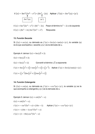 Pasar el término a la izquierda
Respuesta
13. Función Secante
Si , su derivada es , la variable (u)
es la que acompaña a secante y (u´) es la derivada de u.
Ejemplo 4: derivar √
√
Convertir el término √ a exponente
( ) ( ) Aplicar
( ) ( )
14. Función Cotangente
Si , su derivada es , la variable (u) es la
que acompaña a cotangente y (u´) es la derivada de u.
Ejemplo 5: derivar
Aplicar
 