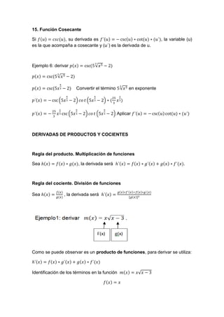 15. Función Cosecante
Si , su derivada es , la variable (u)
es la que acompaña a cosecante y (u´) es la derivada de u.
Ejemplo 6: derivar √
√
Convertir el término √ en exponente
( ) ( )
( ) ( ) Aplicar
DERIVADAS DE PRODUCTOS Y COCIENTES
Regla del producto. Multiplicación de funciones
Sea , la derivada será .
Regla del cociente. División de funciones
Sea , la derivada será
Como se puede observar es un producto de funciones, para derivar se utiliza:
Identificación de los términos en la función √
 