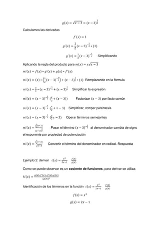 √
Calculamos las derivadas
Simplificando
Aplicando la regla del producto para √
( ) Remplazando en la fórmula
Simplificar la expresión
Factorizar por facto común
Simplificar, romper paréntesis
Operar términos semejantes
Pasar el término al denominador cambia de signo
el exponente por propiedad de potenciación
√
Convertir el término del denominador en radical. Respuesta
Ejemplo 2: derivar
Como se puede observar es un cociente de funciones, para derivar se utiliza:
Identificación de los términos en la función
 