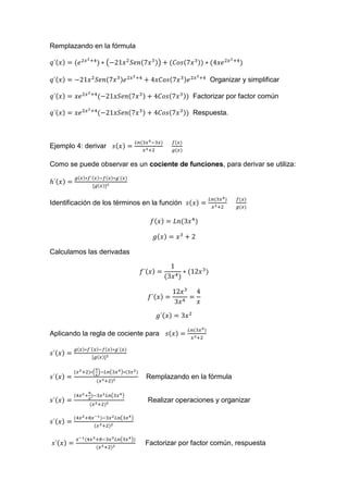 Remplazando en la fórmula
( )
Organizar y simplificar
Factorizar por factor común
Respuesta.
Ejemplo 4: derivar
Como se puede observar es un cociente de funciones, para derivar se utiliza:
Identificación de los términos en la función
Calculamos las derivadas
Aplicando la regla de cociente para
( ) ( )
Remplazando en la fórmula
( )
Realizar operaciones y organizar
( )
( )
Factorizar por factor común, respuesta
 