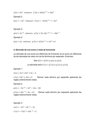 Ejemplo 2:
Ejemplo 3:
Ejemplo 4:
4. Derivada de una suma o resta de funciones
La derivada de una suma y/o diferencia de funciones es la suma y/o diferencia
de las derivadas de cada uno de los términos por separado. Entonces:
Sea
La derivada será
Ejemplo 1:
Derivar cada término por separado aplicando las
reglas anteriormente vistas.
Ejemplo 2:
Derivar cada término por separado aplicando las
reglas anteriormente vistas.
Ejemplo 3:
 