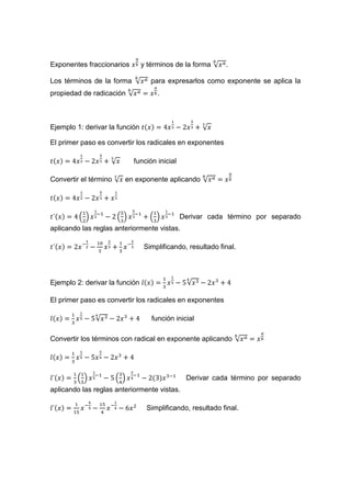 Exponentes fraccionarios y términos de la forma √ .
Los términos de la forma √ para expresarlos como exponente se aplica la
propiedad de radicación √ .
Ejemplo 1: derivar la función √
El primer paso es convertir los radicales en exponentes
√ función inicial
Convertir el término √ en exponente aplicando √
( ) ( ) ( ) Derivar cada término por separado
aplicando las reglas anteriormente vistas.
Simplificando, resultado final.
Ejemplo 2: derivar la función √
El primer paso es convertir los radicales en exponentes
√ función inicial
Convertir los términos con radical en exponente aplicando √
( ) ( ) Derivar cada término por separado
aplicando las reglas anteriormente vistas.
Simplificando, resultado final.
 