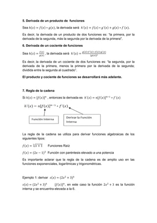 5. Derivada de un producto de funciones
Sea , la derivada será .
Es decir, la derivada de un producto de dos funciones es: “la primera, por la
derivada de la segunda, más la segunda por la derivada de la primera".
6. Derivada de un cociente de funciones
Sea , la derivada será
Es decir, la derivada de un cociente de dos funciones es: “la segunda, por la
derivada de la primera, menos la primera por la derivada de la segunda;
dividida entre la segunda al cuadrado”.
El producto y cociente de funciones se desarrollará más adelante.
7. Regla de la cadena
Si , entonces la derivada es
La regla de la cadena se utiliza para derivar funciones algebraicas de los
siguientes tipos:
√ Funciones Raíz
Función con paréntesis elevado a una potencia
Es importante aclarar que la regla de la cadena es de amplio uso en las
funciones exponenciales, logarítmicas y trigonométricas.
Ejemplo 1: derivar
, en este caso la función es la función
interna y se encuentra elevada a la 6.
 