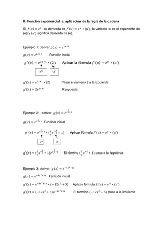 8. Función exponencial e, aplicación de la regla de la cadena
Si su derivada es , la variable es el exponente de
(e) y significa derivada de (u).
Ejemplo 1: derivar
Función inicial
Pasar el número 2 a la izquierda
Respuesta
Ejemplo 2: derivar
Función inicial
El término pasa a la izquierda
Ejemplo 3: derivar
Función inicial
Aplicar fórmula
El término pasa a la izquierda
 