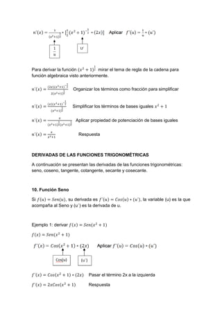 Para derivar la función mirar el tema de regla de la cadena para
función algebraica visto anteriormente.
Organizar los términos como fracción para simplificar
Simplificar los términos de bases iguales
Aplicar propiedad de potenciación de bases iguales
Respuesta
DERIVADAS DE LAS FUNCIONES TRIGONOMÉTRICAS
A continuación se presentan las derivadas de las funciones trigonométricas:
seno, coseno, tangente, cotangente, secante y cosecante.
10. Función Seno
Si , su derivada es , la variable (u) es la que
acompaña al Seno y (u´) es la derivada de u.
Ejemplo 1: derivar
Pasar el término 2x a la izquierda
Respuesta
 