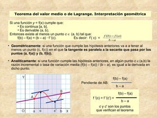 Teorema del valor medio o de Lagrange. Interpretación geométrica

 Si una función y = f(x) cumple que:
      • Es continua [a, b].
      • Es derivable (a, b).
 Entonces existe al menos un punto c ∈ (a, b) tal que:            f (b) − f ( a )
      f(b) – f(a) = (b – a) · f '(c).    Es decir: f’( c) =
                                                                      b −a
• Geométricamente: si una función que cumple las hipótesis anteriores va a a tener al
  menos un punto (c, f(c)) en el que la tangente es paralela a la secante que pasa por los
  puntos (a, f(a)) y (b, f(b)).

• Analíticamente: si una función cumple las hipótesis anteriores, en algún punto c ∈(a,b) la
  razón incremental o tasa de variación media (f(b) – f(a)) / (b – a), es igual a la derivada en
  dicho punto.

                                                                          f(b) – f(a)
                                                 Pendiente de AB:
                                                                              b–a

                     •                                                        f(b) – f(a)
                                                         f '(c) = f '(c') =
                               •                                                b–a
                                                             c y c' son los puntos
                     c         c'                          que verifican el teorema
 