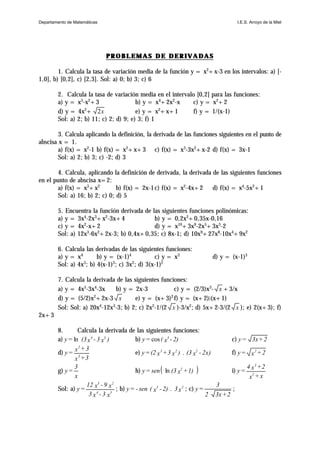 PROBLEMAS DE DERIVADASPROBLEMAS DE DERIVADAS
1. Calcula la tasa de variación media de la función y = x2
+x-3 en los intervalos: a) [-
1,0], b) [0,2], c) [2,3]. Sol: a) 0; b) 3; c) 6
2. Calcula la tasa de variación media en el intervalo [0,2] para las funciones:
a) y = x3
-x2
+3 b) y = x4
+2x2
-x c) y = x2
+2
d) y = 4x2
+ 2x e) y = x2
+x+1 f) y = 1/(x-1)
Sol: a) 2; b) 11; c) 2; d) 9; e) 3; f) 1
3. Calcula aplicando la definición, la derivada de las funciones siguientes en el punto de
abscisa x = 1.
a) f(x) = x2
-1 b) f(x) = x2
+x+3 c) f(x) = x3
-3x2
+x-2 d) f(x) = 3x-1
Sol: a) 2; b) 3; c) -2; d) 3
4. Calcula, aplicando la definición de derivada, la derivada de las siguientes funciones
en el punto de abscisa x=2:
a) f(x) = x3
+x2
b) f(x) = 2x-1c) f(x) = x2
-4x+2 d) f(x) = x4
-5x2
+1
Sol: a) 16; b) 2; c) 0; d) 5
5. Encuentra la función derivada de las siguientes funciones polinómicas:
a) y = 3x4
-2x3
+x2
-3x+4 b) y = 0,2x2
+0,35x-0,16
c) y = 4x2
-x+2 d) y = x10
+3x9
-2x5
+3x3
-2
Sol: a) 12x3
-6x2
+2x-3; b) 0,4x+0,35; c) 8x-1; d) 10x9
+27x8
-10x4
+9x2
6. Calcula las derivadas de las siguientes funciones:
a) y = x4
b) y = (x-1)4
c) y = x3
d) y = (x-1)3
Sol: a) 4x3
; b) 4(x-1)3
; c) 3x2
; d) 3(x-1)2
7. Calcula la derivada de las siguientes funciones:
a) y = 4x5
-3x4
-3x b) y = 2x-3 c) y = (2/3)x3
- x +3/x
d) y = (5/2)x2
+2x-3 x e) y = (x+3)2
f) y = (x+2)A(x+1)
Sol: Sol: a) 20x4
-12x3
-3; b) 2; c) 2x2
-1/(2 x )-3/x2
; d) 5x+2-3/(2 x ); e) 2(x+3); f)
2x+3
8. Calcula la derivada de las siguientes funciones:
a) )x3-x(3=y 34
ln b) 2)-x(=y 3
cos c) 2+3x=y
d)
3+x
3+x
=y 3
2
e) 2x)-x(3.)x3+x(2=y 223
f) 2+x=y 2
g)
x
3
=y h) ( )1)+x(3sen=y 2
ln i)
x+x
2+x4
=y 2
3
Sol: a)
x3-x3
x9-x12
=y 34
23
; b) x3.2)-x(sen-=y 23
; c)
2+3x2
3
=y ;
Departamento de Matemáticas I.E.S. Arroyo de la Miel
 