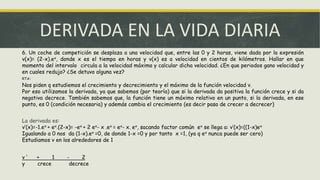 DERIVADA EN LA VIDA DIARIA
6. Un coche de competición se desplaza a una velocidad que, entre las 0 y 2 horas, viene dada por la expresión
v(x)= (2-x).ex, donde x es el tiempo en horas y v(x) es a velocidad en cientos de kilómetros. Hallar en que
momento del intervalo circula a la velocidad máxima y calcular dicha velocidad. ¿En que periodos gano velocidad y
en cuales redujo? ¿Se detuvo alguna vez?
RTA:
Nos piden q estudiemos el crecimiento y decrecimiento y el máximo de la función velocidad v.
Por eso utilizamos la derivada, ya que sabemos (por teoría) que si la derivada da positiva la función crece y si da
negativa decrece. También sabemos que, la función tiene un máximo relativo en un punto, si la derivada, en ese
punto, es 0 (condición necesaria) y además cambia el crecimiento (es decir pasa de crecer a decrecer)
La derivada es:
v’(x)=-1.ex + ex.(2-x)= -ex + 2 ex- x .ex = ex- x. ex, sacando factor común ex se llega a: v’(x)=((1-x)ex
Igualando a 0 nos da (1-x).ex =0, de donde 1-x =0 y por tanto x =1, (ya q ex nunca puede ser cero)
Estudiamos v en los alrededores de 1
v ‘ + 1 - 2
y crece decrece
 
