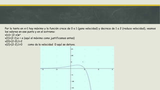 Por lo tanto en x=1 hay máximo y la función crece de 0 a 1 (gana velocidad) y decrece de 1 a 2 (reduce velocidad), veamos
los valores en ese punto y en el extremo:
v(x)= (2-x)ex
v(1)=(2-1).e = e (aquí el máximo como justificamos antes)
v(0)=(2-0).1=2
v(2)=(2-2).1=0 como da la velocidad 0 aquí se detuvo.
 