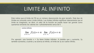 LIMITE AL INFINITO
Esto indica que el límite de F® es un número desconocido de gran tamaño. Este tipo de
límites es conocido como Límite Infinito. Los límites infinitos significan básicamente que el
límite es imaginario, es decir, el valor de la función se puede hacer tan grande como
queramos tomando los valores de r suficientemente cerca de 0.
Por ejemplo: una función x = 3y tiene límites infinitos. A medida que y aumenta, 3y
también aumenta y cuando y se acerca al infinito, el límite de 3y se vuelve infinito.
 