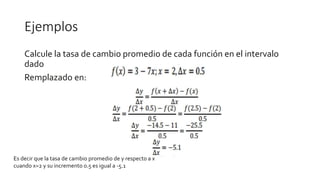Ejemplos
Calcule la tasa de cambio promedio de cada función en el intervalo
dado
Remplazado en:
Es decir que la tasa de cambio promedio de y respecto a x
cuando x=2 y su incremento 0.5 es igual a -5.1
 