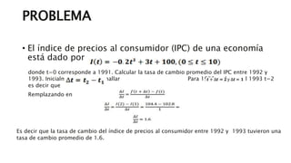 PROBLEMA
• El índice de precios al consumidor (IPC) de una economía
está dado por la función
donde t=0 corresponde a 1991. Calcular la tasa de cambio promedio del IPC entre 1992 y
1993. Inicialmente debemos hallar Para 1992, t=1 y en el 1993 t=2
es decir que
Remplazando en
Es decir que la tasa de cambio del índice de precios al consumidor entre 1992 y 1993 tuvieron una
tasa de cambio promedio de 1.6.
 
