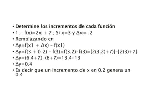 • Determine los incrementos de cada función
• 1. . f(x)=2x + 7 ; Si x=3 y Δx= .2
• Remplazando en
• Δy=f(x1 + Δx) – f(x1)
• Δy=f(3 + 0.2) – f(3)=f(3.2)-f(3)=[2(3.2)+7)]-[2(3)+7]
• Δy=(6.4+7)-(6+7)=13.4-13
• Δy=0.4
• Es decir que un incremento de x en 0.2 genera un
0.4
 