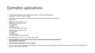 Ejemplos aplicativos
• Un fabricante descubre que el costo de producir x artículos está dado por
C=0,001𝑥3
− 0,3𝑥2
+ 40𝑥 + 1000
• Determine el incremento en el costo cuando el número de unidades se incrementa
de 50 a 60.
• Debemos calcular ΔC= C2- C1
Hallamos C1, hacemos x=50
C1=0.001(50)
3-0.3(50)
2+40(50)+1000
C1=125-750+2000+1000=2350
• Hallamos C2, hacemos x=60
C2=0.001(60)
3-0.3(60)
2+40(60)+1000
C2=216-1080+2400+1000=2536
• Remplazando en: ΔC= C2- C1 = 2536 -2350 = 186
• Si las unidades se incrementan de 50 a 60 el costo de producción se incrementa en
186 Unidades monetarias
• Interpretación geométrica de incremento
• Si el incremento de la variable dependiente “y” es negativo indica que la gráfica decrece en el intervalo X1 a X2, y si da positivo la
gráfica crece en este intervalo.
 