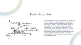 Razón de cambio
• Comenzando por la Razón Instantánea de Cambio de
una función cuya variable independiente es el tiempo
t. suponiendo que Q es una cantidad que varía con
respecto del tiempo t, escribiendo Q=f(t), siendo el
valor de Q en el instante t. La Razón de Cambio
Promedio de Q (por la unidad de tiempo) es, por
definición, la razón de cambio "Q en Q con respecto
del cambio "t en t, por lo que es el cociente.
Definimos la razón de cambio instantánea de Q (por
unidad de tiempo) como el límite de esta razón
promedio cuando "t!0. Es decir, la razón de cambio
instantánea de Q es
 
