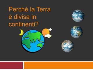 Perché la Terra
è divisa in
continenti?
 