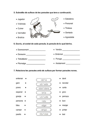 5. Subratlla els sufixos de les paraules que tens a continuació.
6. Escriu, al costat de cada paraula, la paraula de la qual deriva.
7. Relaciona les paraules amb els sufixos per formar paraules noves.
entrenar ● ● dent
geni ● ● reciclar
piano ● ● carta
esperar ● ● groc
granja ● ● perruca
persona ● ● bon
blau ● ● menjar
cansar ● ● pintar
pastís ● ● taxi
 Jugador
 Violinista
 Cuiner
 Vermellor
 Brutícia
 Sabateria
 Personal
 Tristesa
 Gentada
 Agradable
 Darrerament _______________
 Dansaire __________________
 Treballador ________________
 Plomatge _________________
 Verdós ________________
 Ombrívol _______________
 Poruga ________________
 Astutament _____________
 