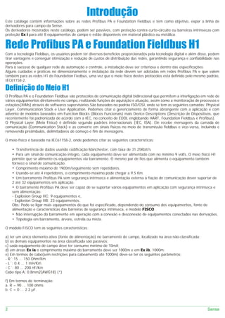 Introdução
Este catálogo contém informações sobre as redes Profibus PA e Foundation Fieldbus e tem como objetivo, expor a linha de
derivadores para campo da Sense.
Os derivadores mostrados neste catálogo, podem ser passivos, com proteção contra curto-circuito ou barreiras intrínsecas com
proteção Ex i para até 8 equipamentos de campo e estão disponíveis em materal plástico ou metálico.


Rede Profibus PA e Foundation Fieldbus H1
Com a tecnologia Fieldbus, os usuários podem ter diversos benefícios proporcionados pela tecnologia digital e além disso, podem
tirar vantagens e conseguir otimização e redução de custos de distribuição das redes, garantindo segurança e confiabilidade nas
operações.
Para o sucesso de qualquer rede de automação e controle, a instalação deve ser criteriosa e dentro das especificações.
Alguns cuidados e práticas no dimensionamento e instalação da rede devem ser adotadas em redes Profibus PA e que valem
também para as redes H1 do Foundation Fiedbus, uma vez que o meio físico destes protocolos está definido pelo mesmo padrão,
IEC61158-2.

Definição do Meio H1
O Profibus PA e o Foundation Fieldbus são protocolos de comunicação digital bidirecional que permitem a interligação em rede de
vários equipamentos diretamente no campo, realizando funções de aquisição e atuação, assim como a monitoração de processos e
estações(IHMs) através de softwares supervisórios.São baseados no padrão ISO/OSI, onde se tem as seguintes camadas: Physical
Layer, Communication Stack e User Application. Podemos citar o gerenciamento de forma abrangente com a aplicação e com
advento de modelos baseados em Function Blocks (Blocos Funcionais) mais Device Descriptions (Descrição de Dispositivos, que
recentemente foi padronizada de acordo com a IEC, no conceito de EDDL englobando HART, Foundation Fieldbus e Profibus).
O Physical Layer (Meio Físico) é definido segundo padrões internacionais (IEC, ISA). Ele recebe mensagens da camada de
comunicação (Communication Stack) e as converte em sinais físicos no meio de transmissão fieldbus e vice-versa, incluindo e
removendo preâmbulos, delimitadores de começo e fim de mensagens.

O meio físico é baseado na IEC61158-2, onde podemos citar as seguintes características:

    • Transferência de dados usando codificação Manchester, com taxa de 31.25Kbit/s
    • Para um sinal de comunicação integro, cada equipamento deve ser alimentado com no mínimo 9 volts. O meio físico H1
    permite que se alimente os equipamentos via barramento. O mesmo par de fios que alimenta o equipamento também
    fornece o sinal de comunicação.
    • Comprimento máximo de 1900m/seguimento sem repetidores.
    • Usando-se até 4 repetidores, o comprimento máximo pode chegar a 9.5 Km.
    • Um barramento Profibus PA sem segurança intrínseca e alimentação externa à fiação de comunicação dever suportar de
    2 até 32 equipamentos em aplicação.
    • O barramento Profibus PA deve ser capaz de se suportar vários equipamentos em aplicação com segurança intrínseca e
    sem alimentação:
    - Explosion Group IIC: 9 equipamentos e,
    - Explosion Group IIB: 23 equipamentos.
    Obs: Pode-se ligar mais equipamentos do que foi especificado, dependendo do consumo dos equipamentos, fonte de
    alimentação e características das barreiras de segurança intrínseca, e modelo FISCO.
    • Não interrupção do barramento em operação com a conexão e desconexão de equipamentos conectados nas derivações.
    • Topologia em barramento, árvore, estrela ou mista.

O modelo FISCO tem as seguintes características:

a) ter um único elemento ativo (fonte de alimentação) no barramento de campo, localizado na área não-classificada;
b) os demais equipamentos na área classificada são passivos;
c) cada equipamento de campo deve ter consumo mínimo de 10mA;
d) em áreas Ex ia o comprimento máximo do barramento deve ser 1000m e em Ex ib, 1000m;
e) Em termos de cabo(sem restrições para cabeamento até 1000m) deve-se ter os seguintes parâmetros:
- R´:15 ... 150 Ohm/Km
- L´: 0.4 ... 1 mH/Km
- C´: 80 ... 200 nF/Km
Cabo tipo A: 0.8mm2(AWG18) (*)

f) Em termos de terminação:
a. R = 90 ... 100 ohms
b. C = 0 ... 2.2 µF.




2                                                                                                                      Sense
 