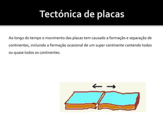 Tectónica de placas Ao longo do tempo o movimento das placas tem causado a formação e separação de continentes, incluindo a formação ocasional de um super continente contendo todos ou quase todos os continentes.