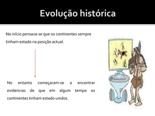 Evolução histórica No início pensava-se que os continentes sempre tinham estado na posição actual. No entanto começaram-se a encontrar evidencias de que em algum tempo os continentes tinham estado unidos.