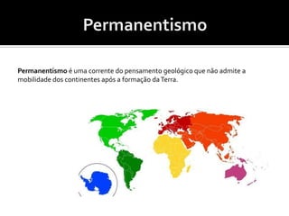 PermanentismoPermanentismo é uma corrente do pensamento geológico que não admite a mobilidade dos continentes após a formação da Terra.