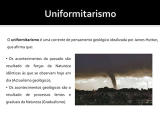 UniformitarismoO uniformitarismo é uma corrente de pensamento geológico idealizada por James Hutton,  que afirma que:  Os acontecimentos do passado são resultado de forças da Natureza idênticas às que se observam hoje em dia (Actualismo geológico);