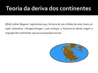 Teoria da deriva dos continentesAlfred Lothar Wegener  argumentou que, há cerca de 200 milhões de anos, havia um super continente ( Pangeia=Pangea ) que começou a fracturar-se dando origem a migração dos continentes  para as suas posições actuais.
