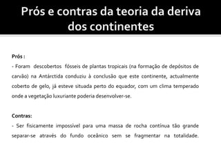 Prós e contras da teoria da deriva dos continentesPrós : - Foram  descobertos  fósseis de plantas tropicais (na formação de depósitos de carvão) na Antárctida conduziu à conclusão que este continente, actualmente coberto de gelo, já esteve situada perto do equador, com um clima temperado onde a vegetação luxuriante poderia desenvolver-se.Contras: - Ser fisicamente impossível para uma massa de rocha contínua tão grande separar-se através do fundo oceânico sem se fragmentar na totalidade. 