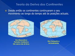 Teoria da Deriva dos ContinentesEm 1915 AlfredWegener publicou o livro “A Origem dos Continentes e dos Oceanos”, onde apresentou todos os argumentos a favor a Teoria da Deriva dos Continentes.Há cerca de 250 M.a. todos os continentes estariam unidos num supercontinente designado por Pangeia. A rodear esse supercontinente existia um único oceano designado Pantalassa.Início da Era MesozóicaHá cerca de 250 M.a.