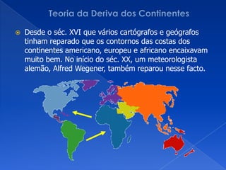 Teoria da Deriva dos ContinentesDesde o séc. XVI que vários cartógrafos e geógrafos tinham reparado que os contornos das costas dos continentes americano, europeu e africano encaixavam muito bem. No início do séc. XX, um meteorologista alemão, AlfredWegener, também reparou nesse facto.