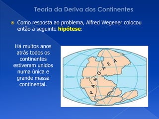 Teoria da Deriva dos ContinentesComo resposta ao problema, AlfredWegener colocou então a seguinte hipótese:Há muitos anos atrás todos os continentes estiveram unidos numa única e grande massa continental.