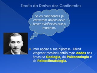 Teoria da Deriva dos ContinentesSe os continentes já estiveram unidos deve haver evidências que o mostrem.Para apoiar a sua hipótese, AlfredWegener recolheu então mais dados nas áreas da Geologia, da Paleontologia e da Paleoclimatologia.