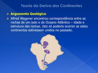 Teoria da Deriva dos ContinentesArgumento GeológicoAlfredWegener encontrou correspondência entre as rochas de um lado e do Oceano Atlântico – idade e estrutura das rochas. Isto só poderia ocorrer se estes continentes estivessem unidos no passado.
