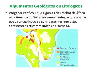 Argumentos Geológicos ou Litológicos
• Wegener verificou que algumas das rochas de África
  e da América do Sul eram semelhantes, o que apenas
  pode ser explicado se considerarmos que estes
  continentes estiveram unidos no passado.
 