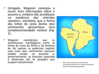• Intrigado, Wegener começou a
  reunir mais informações sobre o
  assunto e, embora não acreditasse
  na existência das referidas
  «pontes», constatou que a forma
  das linhas de costa destes dois
  continentes apresentava uma
  complementaridade notável (Fig.
  1).
• Wegener      considerava     que    as
  semelhanças morfológicas entre as
  linhas de costa da África e da América
  do Sul apenas se poderiam explicar
  caso estes dois continentes tivessem
  estado unidos no passado e,
  posteriormente, se tivessem separado
  e deslocado até às posições que
  ocupam actualmente.                      Fig. 1 A forma das linhas de costa dos
                                           continentes africano e sul-americano permite
                                           fazer um encaixe quase perfeito.
 
