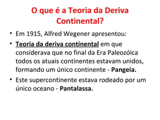O que é a Teoria da Deriva
             Continental?
• Em 1915, Alfred Wegener apresentou:
• Teoria da deriva continental em que
  considerava que no final da Era Paleozóica
  todos os atuais continentes estavam unidos,
  formando um único continente - Pangeia.
• Este supercontinente estava rodeado por um
  único oceano - Pantalassa.
 