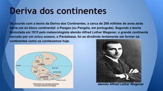 Deriva dos continentes
De acordo com a teoria da Deriva dos Continentes, a cerca de 200 milhões de anos atrás
havia um só bloco continental: a Pangea (ou Pangéia, em português). Segundo a teoria
formulada em 1915 pelo meteorologista alemão Alfred Lothar Wegener, o grande continente
cercado por um único oceano, o Pantalassa, foi se dividindo lentamente até formar os
continentes como os conhecemos hoje.

alemão Alfred Lothar Wegener

 