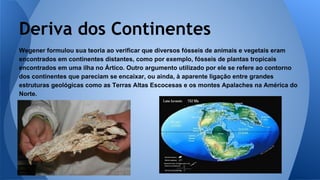 Deriva dos Continentes
Wegener formulou sua teoria ao verificar que diversos fósseis de animais e vegetais eram
encontrados em continentes distantes, como por exemplo, fósseis de plantas tropicais
encontrados em uma ilha no Ártico. Outro argumento utilizado por ele se refere ao contorno
dos continentes que pareciam se encaixar, ou ainda, à aparente ligação entre grandes
estruturas geológicas como as Terras Altas Escocesas e os montes Apalaches na América do
Norte.

 