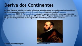 Deriva dos Continentes
De fato, Wegener não foi o primeiro a formular a teoria de que os continentes haviam sido um
só em um passado remoto. Antonio Snider-Pellegrini baseado na obra Thesaurus
Geographicus (1596) de Abraham Ortelius, sugerira que os continentes teriam permanecido
unidos em um passado remoto. O que diferencia Alfred Wegener de seus antecessores é o fato
de que ele foi o primeiro a reunir argumentos multidisciplinares sobre sua teoria.

Antonio Snider-Pellegrini

Abraham Ortelius

 